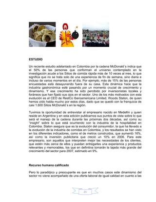 ESTUDIO

Un reciente estudio adelantado en Colombia por la cadena McDonald´s indica que
el 50% de las personas que conforman el universo contemplado en la
investigación acude a los Sitios de comida rápida más de 10 veces al mes, lo que
significa que no se trata solo de una experiencia de fin de semana, sino diaria e
incluso de varios momentos en el día. Por ejemplo, más de 15% de las personas
encuestadas está desayunando fuera de su casa. Esta dinámica hace que la
industria gastronómica esté pasando por un momento crucial de crecimiento y
dinamismo. Y ese crecimiento ha sido percibido por inversionistas locales y
foráneos que han fijado sus ojos en el sector. Uno de los más motivados con esta
evolución es el CEO de RestCo Iberoamericana Limited, Woods Staton, de quien
hemos oído habla mucho por estos días, dado que se quedó con la franquicia de
casi 1.600 Sitios McDonald´s en la región.

Tuvimos la oportunidad de entrevistar al empresario nacido en Medellín y quien
reside en Argentina y en esta edición publicamos sus puntos de vista sobre lo que
será el manejo de la cadena durante las próximas dos décadas, así como su
“insight” sobre lo que está ocurriendo con la industria de la hospitalidad en
Colombia. Staton asegura que es la evolución del consumidor, la que ha llevado a
la evolución de la industria de comidas en Colombia, y los resultados se han visto
en los diferentes indicadores, como el de metros construidos, que aumentó 16%,
así como la inversión publicitaria que creció un 10% en 2006. Para este
empresario, son aquellos que interpreten mejor las necesidades de los clientes,
que estén más cerca de ellos y puedan entregarles una experiencia y productos
relevantes y memorables, los que en definitiva tomarán la tajada más grande del
crecimiento del sector para 2007, estimado en 9%.



Recurso humano calificado

Pero lo paradójico y preocupante es que en muchos casos este dinamismo del
sector no viene acompañado de una oferta laboral de igual calidad en cuanto a las




                                       21
 