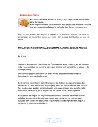 Empanada de Pipían

              Producto tradicional a base de maní y papa de pipián exclusiva de la
              zona del cauca.
              Esta empanada tiene características muy especiales de sabor y textura
              que son proporcionadas por la particularidad de sus componentes.


Hay un sin numero de pequeños negocios de comidas rápidas que ofrecen
empanadas en diferentes puntos de venta con locales distribuidos en todo el
sector.



OTRA OFERTA SIGNIFICATIVA DE COMIDAS RAPIDAS SON LAS AREPAS



La arepa.



Según la Academia Colombiana de Gastronomía, este producto es el alimento
más representativo de nuestro país (por encima del sancocho, el ajiaco y la
bandeja paisa).

Doce investigadores dedicaron un año y medio a realizar la más completa
investigación sobre este alimento.


En Colombia hay miles de colombianos que se dedican a preparar arepas. Las
venden en la calle, en carritos, en garajes y hasta en sofisticados locales y Sitios.;
hay muchos que quedan almorzados con una arepa gracias a su tamaño, valor
nutricional, variedad y, en la mayoría de los casos, por su módico precio.

En cuestión de arepas las hay de todos los estilos, tamaños y sabores: dulces,
saladas, simples, de solo maíz, con queso, con garbanzo, de chócolo, con
cuajada, con papa y así podríamos seguir mencionando ingredientes, según la
región de la que estemos hablando.




                                          28
 