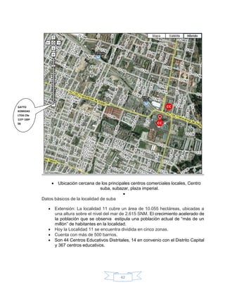 GATTO
KOMIDAS
LTDA Clle
137ª 100ª
06




                 Ubicación cercana de los principales centros comerciales locales, Centro
                                          suba, subazar, plaza imperial.
                                                     
            Datos básicos de la localidad de suba

                Extensión: La localidad 11 cubre un área de 10.055 hectáreas, ubicadas a
                 una altura sobre el nivel del mar de 2.615 SNM. El crecimiento acelerado de
                 la población que se observa estipula una población actual de “más de un
                 millón” de habitantes en la localidad.
                Hoy la Localidad 11 se encuentra dividida en cinco zonas.
                Cuenta con más de 500 barrios.
                Son 44 Centros Educativos Distritales, 14 en convenio con el Distrito Capital
                 y 367 centros educativos.




                                                   42
 