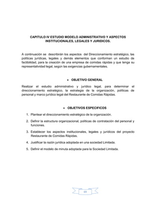 CAPITULO IV ESTUDIO MODELO ADMINISTRATIVO Y ASPECTOS
             INSTITUCIONALES, LEGALES Y JURIDICOS.



A continuación se describirán los aspectos del Direccionamiento estratégico, las
políticas jurídicas, legales y demás elementos que conforman un estudio de
factibilidad, para la creación de una empresa de comidas rápidas y que tenga su
representatividad legal, según las exigencias gubernamentales.



                                  OBJETIVO GENERAL

Realizar el estudio administrativo y jurídico legal, para determinar el
direccionamiento estratégico, la estrategia de la organización, políticas de
personal y marco jurídico legal del Restaurante de Comidas Rápidas.



                               OBJETIVOS ESPECIFICOS

   1. Plantear el direccionamiento estratégico de la organización.

   2. Definir la estructura organizacional, políticas de contratación del personal y
      funciones.

   3. Establecer los aspectos institucionales, legales y jurídicos del proyecto
      Restaurante de Comidas Rápidas.

   4. Justificar la razón jurídica adoptada en una sociedad Limitada.

   5. Definir el modelo de minuta adoptada para la Sociedad Limitada.




                                              69
 