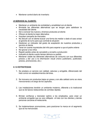    Mantener control diario de inventario


  SERVICIO AL CLIENTE:

     Mantener un ambiente de cordialidad y amabilidad con el cliente
     Brindarle las diferentes alternativas que se tengan para satisfacer la
      necesidad del cliente
     Dar a conocer los nuevos y diversos productos al cliente
     Ofrecer al cliente la mejor alternativa
     Impulsar campaña de mercadeo
     No discutir con el cliente buscar una forma de mediar o dado el caso avisar
      al gerente de turno para que controle la situación
     Gestionar un indicador del grado de aceptación de nuestros productos y
      servicio al cliente
     Tener en cuenta inquietudes del niño pero esperar a que el padre ordene
     No ignorar a los niños
     Repetir pedido antes de cancelarlo y enviarlo a producción
     Indicarle al cliente cuanto tiempo demora su pedido
     Mantener visible las diferentes alternativas de consumo con sus diferentes
      precios y dar uso a la información visual (menú publicitario, publicidad,
      precios, promociones, etc.)


4.1.6 ESTRATEGIAS

  1. Se prestara un servicio con calidad, caluroso y amigable, diferenciado del
     trato común en establecimientos del área.


  2. Se innovara con productos bajos en grasa y con alta calidad como se viene
     mencionando a lo largo de los capítulos.


  3. Las instalaciones tendrán un ambiente moderno, diferente a lo tradicional
     que se de típicos restaurantes de comidas rápidas.


  4. Brindar confianza y bienestar optimo a los empleados, para crear un
     ambiente amigable que se vera reflejado el trato con los clientes y demás
     personas cercanas al restaurante.


  5. Se implementaran promociones, para posicionar la marca en el segmento
     que se ha mencionado



                                              73
 