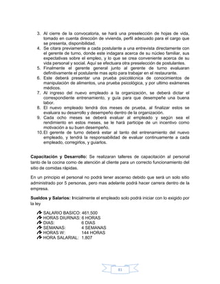 3. Al cierre de la convocatoria, se hará una preselección de hojas de vida,
       tomado en cuenta dirección de vivienda, perfil adecuado para el cargo que
       se presenta, disponibilidad.
   4. Se citara previamente a cada postulante a una entrevista directamente con
       el gerente de turno, donde este indagara acerca de su núcleo familiar, sus
       expectativas sobre el empleo, y lo que se crea conveniente acerca de su
       vida personal y social. Aquí se efectuara otra preselección de postulantes.
   5. Finalmente el gerente general junto al gerente de turno evaluaran
       definitivamente el postulante mas apto para trabajar en el restaurante.
   6. Este deberá presentar una prueba psicotécnica de conocimientos de
       manipulación de alimentos, una prueba psicológica, y por ultimo exámenes
       médicos.
   7. Al ingreso del nuevo empleado a la organización, se deberá dictar el
       correspondiente entrenamiento, y guía para que desempeñe una buena
       labor.
   8. El nuevo empleado tendrá dos meses de prueba, al finalizar estos se
       evaluara su desarrollo y desempeño dentro de la organización.
   9. Cada ocho meses se deberá evaluar al empleado y según sea el
       rendimiento en estos meses, se le hará participe de un incentivo como
       motivación a su buen desempeño.
   10. El gerente de turno deberá estar al tanto del entrenamiento del nuevo
       empleado, y tendrá la responsabilidad de evaluar continuamente a cada
       empleado, corregirlos, y guiarlos.


Capacitación y Desarrollo: Se realizaran talleres de capacitación al personal
tanto de la cocina como de atención al cliente para un correcto funcionamiento del
sitio de comidas rápidas.

En un principio el personal no podrá tener ascenso debido que será un solo sitio
administrado por 5 personas, pero mas adelante podrá hacer carrera dentro de la
empresa.

Sueldos y Salarios: Inicialmente el empleado solo podrá iniciar con lo exigido por
la ley

      SALARIO BASICO: 461.500
      HORAS DIURNAS: 6 HORAS
      DIAS:           6 DIAS
      SEMANAS:        4 SEMANAS
      HORAS W:        144 HORAS
      HORA SALARIAL: 1.807




                                             81
 