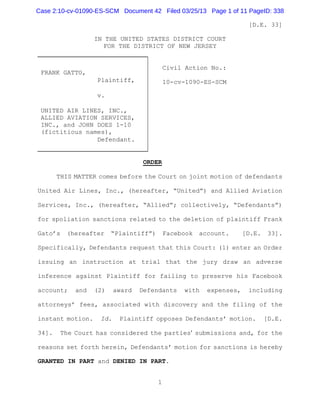 Case 2:10-cv-01090-ES-SCM Document 42 Filed 03/25/13 Page 1 of 11 PageID: 338

                                                                     [D.E. 33]

                  IN THE UNITED STATES DISTRICT COURT
                     FOR THE DISTRICT OF NEW JERSEY


                                           Civil Action No.:
 FRANK GATTO,
                   Plaintiff,              10-cv-1090-ES-SCM

                   v.

 UNITED AIR LINES, INC.,
 ALLIED AVIATION SERVICES,
 INC., and JOHN DOES 1-10
 (fictitious names),
                Defendant.


                                   ORDER

       THIS MATTER comes before the Court on joint motion of defendants

United Air Lines, Inc., (hereafter, “United”) and Allied Aviation

Services, Inc., (hereafter, “Allied”; collectively, “Defendants”)

for spoliation sanctions related to the deletion of plaintiff Frank

Gato’s   (hereafter     “Plaintiff”)       Facebook   account.      [D.E.    33].

Specifically, Defendants request that this Court: (1) enter an Order

issuing an instruction at trial that the jury draw an adverse

inference against Plaintiff for failing to preserve his Facebook

account;    and   (2)     award   Defendants    with    expenses,    including

attorneys’ fees, associated with discovery and the filing of the

instant motion.     Id.    Plaintiff opposes Defendants’ motion.            [D.E.

34].    The Court has considered the parties= submissions and, for the

reasons set forth herein, Defendants’ motion for sanctions is hereby

GRANTED IN PART and DENIED IN PART.


                                       1
 