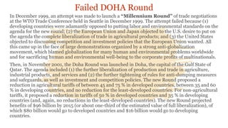 Failed DOHA Round
In December 1999, an attempt was made to launch a “Millennium Round” of trade negotiations
at the WTO Trade Conference held in Seattle in December 1999. The attempt failed because (1)
developing countries were adamantly opposed to putting labor and environmental standards on the
agenda for the new round; (2) the European Union and Japan objected to the U.S. desire to put on
the agenda the complete liberalization of trade in agricultural products; and (3) the United States
objected to discussing competition and investment policies that the European Union wanted. All
this came up in the face of large demonstrations organized by a strong anti-globalization
movement, which blamed globalization for many human and environmental problems worldwide
and for sacrificing human and environmental well-being to the corporate profits of multinationals.
Then, in November 2001, the Doha Round was launched in Doha, the capital of the Gulf State of
Qatar. The agenda included (1) the further liberalization of production and trade in agriculture,
industrial products, and services and (2) the further tightening of rules for anti-dumping measures
and safeguards, as well as investment and competition policies. The new Round proposed a
reduction in agricultural tariffs of between 45 and 75 % in developed countries, between 35 and 60
% in developing countries, and no reduction for the least-developed countries. For non-agricultural
tariffs, it proposed a reduction in tariffs of 50 % in developed countries and 35 % in developing
countries (and, again, no reductions in the least-developed countries). The new Round projected
benefits of $96 billion by 2015 (or about one-third of the estimated value of full liberalization), of
which $80 billion would go to developed countries and $16 billion would go to developing
countries.
 