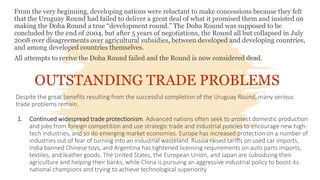 From the very beginning, developing nations were reluctant to make concessions because they felt
that the Uruguay Round had failed to deliver a great deal of what it promised them and insisted on
making the Doha Round a true “development round.” The Doha Round was supposed to be
concluded by the end of 2004, but after 5 years of negotiations, the Round all but collapsed in July
2008 over disagreements over agricultural subsidies, between developed and developing countries,
and among developed countries themselves.
All attempts to revive the Doha Round failed and the Round is now considered dead.
OUTSTANDING TRADE PROBLEMS
Despite the great benefits resulting from the successful completion of the Uruguay Round, many serious
trade problems remain.
1. Continued widespread trade protectionism. Advanced nations often seek to protect domestic production
and jobs from foreign competition and use strategic trade and industrial policies to encourage new high-
tech industries, and so do emerging market economies. Europe has increased protection on a number of
industries out of fear of turning into an industrial wasteland. Russia raised tariffs on used car imports,
India banned Chinese toys, and Argentina has tightened licensing requirements on auto parts imports,
textiles, and leather goods. The United States, the European Union, and Japan are subsidizing their
agriculture and helping their banks, while China is pursuing an aggressive industrial policy to boost its
national champions and trying to achieve technological superiority
 