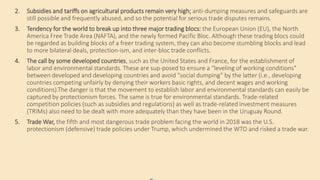 2. Subsidies and tariffs on agricultural products remain very high; anti-dumping measures and safeguards are
still possible and frequently abused, and so the potential for serious trade disputes remains.
3. Tendency for the world to break up into three major trading blocs: the European Union (EU), the North
America Free Trade Area (NAFTA), and the newly formed Pacific Bloc. Although these trading blocs could
be regarded as building blocks of a freer trading system, they can also become stumbling blocks and lead
to more bilateral deals, protection-ism, and inter-bloc trade conflicts.
4. The call by some developed countries, such as the United States and France, for the establishment of
labor and environmental standards. These are sup-posed to ensure a “leveling of working conditions”
between developed and developing countries and avoid “social dumping” by the latter (i.e., developing
countries competing unfairly by denying their workers basic rights, and decent wages and working
conditions).The danger is that the movement to establish labor and environmental standards can easily be
captured by protectionism forces. The same is true for environmental standards. Trade-related
competition policies (such as subsidies and regulations) as well as trade-related investment measures
(TRIMs) also need to be dealt with more adequately than they have been in the Uruguay Round.
5. Trade War, the fifth and most dangerous trade problem facing the world in 2018 was the U.S.
protectionism (defensive) trade policies under Trump, which undermined the WTO and risked a trade war.
 