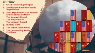 1. GATT- creation, principles
2. Multilateral Rounds of Trade
Negotiations
3. Most Significant GATT Rounds
& their effects on trade
• The Kennedy Round
• The Tokyo Round
• The Uruguay Round
4. Birth to WTO
5. The Failed Doha Round
6. The Outstanding Trade
Problems
Outline
 
