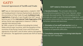 GATT?
General Agreement of Tariffs and Trade
GATT rested on three basic principles:
1. Nondiscrimination. This principle refers to the
unconditional acceptance of the most- favored- nation
principle discussed earlier. The only exceptions to this
principle are made in cases of economic integration, such
as customs unions and in the trade between a nation and
its former colonies and dominions.
2. Elimination of non-tariff trade barriers (such as
quotas), except for agricultural products and for nations
in balance-of-payments difficulties.
3. Consultation among nations in solving trade disputes
within the GATT framework.
GATT was an international organization, created in 1947
and headquartered in Geneva (Switzerland), devoted to
the promotion of freer trade through multilateral trade
negotiations. Originally, it was thought that GATT would
become part of the International Trade Organization (ITO),
whose charter was negotiated in Havana in 1948 to
regulate international trade.
By 1993, a total of 123 nations (including the United
States and all major countries, with the exception of the
countries of the former Soviet Union and China) were
signatories of the GATT, and 24 other nations had applied
for admission. The agreement covered over 90 % of world
trade.
 
