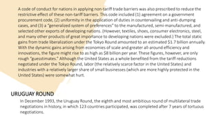 A code of conduct for nations in applying non-tariff trade barriers was also prescribed to reduce the
restrictive effect of these non-tariff barriers. This code included (1) agreement on a government
procurement code, (2) uniformity in the application of duties in countervailing and anti-dumping
cases, and (3) a “generalized system of preferences” to the manufactured, semi-manufactured, and
selected other exports of developing nations. (However, textiles, shoes, consumer electronics, steel,
and many other products of great importance to developing nations were excluded.) The total static
gains from trade liberalization under the Tokyo Round amounted to an estimated $1.7 billion annually.
With the dynamic gains arising from economies of scale and greater all-around efficiency and
innovations, the figure might rise to as high as $8 billion per year. These figures, however, are only
rough “guesstimates.” Although the United States as a whole benefited from the tariff reductions
negotiated under the Tokyo Round, labor (the relatively scarce factor in the United States) and
industries with a relatively larger share of small businesses (which are more highly protected in the
United States) were somewhat hurt.
URUGUAY ROUND
In December 1993, the Uruguay Round, the eighth and most ambitious round of multilateral trade
negotiations in history, in which 123 countries participated, was completed after 7 years of tortuous
negotiations.
 
