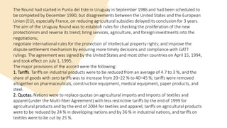 The Round had started in Punta del Este in Uruguay in September 1986 and had been scheduled to
be completed by December 1990, but disagreements between the United States and the European
Union (EU), especially France, on reducing agricultural subsidies delayed its conclusion for 3 years.
The aim of the Uruguay Round was to establish rules for checking the proliferation of the new
protectionism and reverse its trend; bring services, agriculture, and foreign investments into the
negotiations;
negotiate international rules for the protection of intellectual property rights; and improve the
dispute settlement mechanism by ensuring more timely decisions and compliance with GATT
rulings. The agreement was signed by the United States and most other countries on April 15, 1994,
and took effect on July 1, 1995.
The major provisions of the accord were the following:
1. Tariffs. Tariffs on industrial products were to be reduced from an average of 4.7 to 3 %, and the
share of goods with zero tariffs was to increase from 20–22 % to 40–45 %; tariffs were removed
altogether on pharmaceuticals, construction equipment, medical equipment, paper products, and
steel.
2. Quotas. Nations were to replace quotas on agricultural imports and imports of textiles and
apparel (under the Multi-fiber Agreement) with less restrictive tariffs by the end of 1999 for
agricultural products and by the end of 2004 for textiles and apparel; tariffs on agricultural products
were to be reduced by 24 % in developing nations and by 36 % in industrial nations, and tariffs on
textiles were to be cut by 25 %.
 
