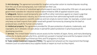 3. Anti-dumping. The agreement provided for tougher and quicker action to resolve disputes resulting
from the use of anti-dumping laws, but it did not ban their use.
4. Subsidies. The volume of subsidized agricultural exports was to be reduced by 21% over a 6-year period;
government subsidies for industrial research were limited to 50% of applied research costs.
5. Safeguards. Nations could temporarily raise tariffs or other restrictions against an import surge that
severely harmed domestic industry, but it barred countries from administering health and safety
standards unless based on scientific evidence and not simply to restrict trade. For example, a nation could
only keep out beef imports from cattle raised with growth hormones by showing that the beef so
produced was unsafe for human consumption.
6. Intellectual property. The agreement provided for 20-year protection of patents, trademarks, and
copyrights, but it allowed a 10-year phase-in period for patent protection in pharmaceuticals for
developing countries.
7. Services. The United States failed to secure access to the markets of Japan, Korea, and many developing
nations for its banks and security firms, and did not succeed in having France and the European Union lift
restrictions on the showing of American films and TV programs in Europe.
8. Trade-related investment measures (TRIMs). The agreement phased out the requirement that foreign
investors (such as automakers) buy supplies locally or export as much as they import.
 