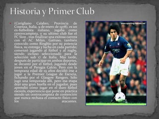 

(Corigliano Calabro, Provincia de
Cosenza, Italia, 9 de enero de 1978), es un
ex-futbolista italiano, jugaba como
centrocampista, y su ultimo club fue el
FC Sion , tras finalizar una exitosa carrera
con el AC Milán. Gattuso, también
conocido como Ringhio por su potencia
física, su entrega y lucha en cada partido;
comenzó jugando al fútbol y al rugby,
siendo incluso seleccionado para la
selección sub 17 de Italia. Más tarde,
después de participar en ambos deportes,
se decantó por el fútbol, jugando desde
joven en el Perugia Calcio. Pero con la
temprana edad de 19 años decidió irse a
jugar a la Premier League de Escocia,
fichando por el Glasgow Rangers. Sólo
jugó una temporada allí, pero esa etapa
dejó una gran huella en el jugador, pues
aprendió cómo jugar en el duro fútbol
escocés, experiencia que pone en práctica
siendo un centrocampista de contención
que nunca rechaza el contacto físico con
los
atacantes.

 