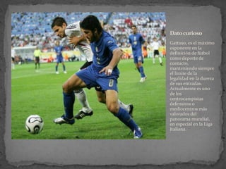 Dato curioso
Gattuso, es el máximo
exponente en la
definición de fútbol
como deporte de
contacto,
manteniendo siempre
el límite de la
legalidad en la dureza
de sus entradas.
Actualmente es uno
de los
centrocampistas
defensivos o
mediocentros más
valorados del
panorama mundial,
en especial en la Liga
Italiana.

 