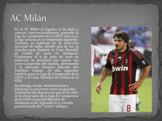 En el AC Milán el jugador se ha dado a
conocer internacionalmente, ganando la
Liga de Campeones de la UEFA 2002-03 y
la liga italiana en la temporada siguiente.
También es habitual en la Selección
nacional de Italia, siendo uno de los 23
elegidos para disputar la Copa Mundial
de Fútbol de 2006 en Alemania.
Finalmente el 9 de julio de 2006 su
selección se proclamó por cuarta vez
como campeona del mundo, derrotando
a la selección francesa liderada por
Zinedine Zidane. Al año siguiente
también gana la Liga de Campeones de la
UEFA y la Copa Mundial de Clubes de la
FIFA.
 Su entrega, coraje, determinación y
liderazgo lo proyectan entre las grandes
luminarias del deporte rey que le ha visto
en la cima tanto de la Liga de Campeones
de la UEFA como del Mundial de
Alemania 2006, logrando la 4ª estrella
para el escudo del "calcio" italiano.


 