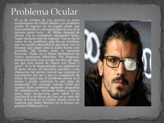 

El 24 de octubre de 2011 anunció su retiro
momentáneo del fútbol debido a un problema
ocular. El jugador no ha jugado desde que
fuera sustituido el 9 de septiembre de 2011 en la
primera parte Lazio - AC Milán, después de
chocar con su compañero Alessandro Nesta.
Según declaraciones de Gattuso: "Esa no fue la
causa de mi problema, solo fue un incidente
que me ayudó a descubrir lo que tenía. Los 20
minutos que jugué ante la Lazio fueron una
pesadilla. Me sentía como si estuviese
borracho. Podía ver a Zlatan Ibrahimović en
cuatro posiciones diferentes. Por desgracia,
siempre escucho una voz que me dice que siga,
así que tuve suerte de chocar con Nesta y
parar". Se le ha diagnosticado una parálisis en
el sexto nervio, un desorden asociado a una
disfunción del nervio craneal que controla el
movimiento del ojo y que es complicado de
tratar. Se espera que el problema remita en 6
meses y pueda continuar lo que resta de
temporada. Sin embargo Gattuso luchó por
superar dicho problema siguiendo programas
de rehabilitación, utilizando lentes, y poco a
poco logró recuperarse, para volver a las
canchas el 17 de Marzo del 2012 en la visita del
Milán al Parma en el Tardini, donde entró de
suplente por Sulley Muntari en el minuto 90'
ganaría el Milán por 0-2.

 
