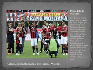 Despedida de
AC Milán
El 13 de mayo de 2012
anuncia que se ira del
AC Milán al igual que
Van Bommel, Nesta y
Zambrotta. Jugó su
último partido con la
camiseta rossonera
ante el Novara Calcio
disputando los 90
minutos ganando
Milán por 2-1 y
despidiéndose de la
afición rossonera quien
siempre le brindó su
apoyo y su estima al
legendario "Rino".
Jugando así 468
partidos y anotando 9
goles.

Gattuso, Zambrotta, Nesta le dicen adiós al AC Milán.

 