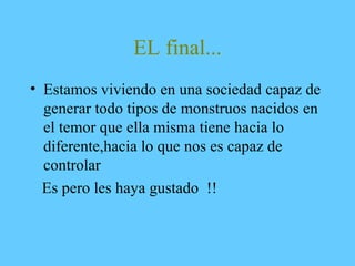 EL final...
• Estamos viviendo en una sociedad capaz de
generar todo tipos de monstruos nacidos en
el temor que ella misma tiene hacia lo
diferente,hacia lo que nos es capaz de
controlar
Es pero les haya gustado !!