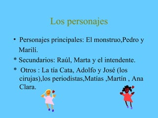 Los personajes
• Personajes principales: El monstruo,Pedro y
Marilí.
* Secundarios: Raúl, Marta y el intendente.
* Otros : La tía Cata, Adolfo y José (los
cirujas),los periodistas,Matías ,Martín , Ana
Clara.
