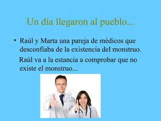 Un día llegaron al pueblo...
• Raúl y Marta una pareja de médicos que
desconfiaba de la existencia del monstruo.
Raúl va a la estancia a comprobar que no
existe el monstruo...