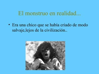 El monstruo en realidad...
• Era una chico que se había criado de modo
salvaje,lejos de la civilización..