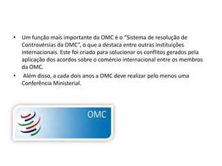 • Um função mais importante da OMC é o “Sistema de resolução de
  Controvérsias da OMC”, o que a destaca entre outras instituições
  internacionais. Este foi criado para solucionar os conflitos gerados pela
  aplicação dos acordos sobre o comércio internacional entre os membros
  da OMC.
• Além disso, a cada dois anos a OMC deve realizar pelo menos uma
  Conferência Ministerial.
 
