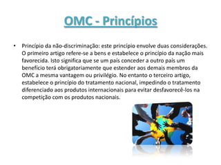 OMC - Princípios
• Princípio da não-discriminação: este princípio envolve duas considerações.
  O primeiro artigo refere-se a bens e estabelece o princípio da nação mais
  favorecida. Isto significa que se um país conceder a outro país um
  benefício terá obrigatoriamente que estender aos demais membros da
  OMC a mesma vantagem ou privilégio. No entanto o terceiro artigo,
  estabelece o princípio do tratamento nacional, impedindo o tratamento
  diferenciado aos produtos internacionais para evitar desfavorecê-los na
  competição com os produtos nacionais.
 