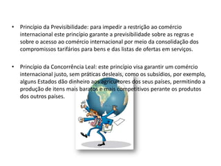 • Princípio da Previsibilidade: para impedir a restrição ao comércio
  internacional este princípio garante a previsibilidade sobre as regras e
  sobre o acesso ao comércio internacional por meio da consolidação dos
  compromissos tarifários para bens e das listas de ofertas em serviços.

• Princípio da Concorrência Leal: este princípio visa garantir um comércio
  internacional justo, sem práticas desleais, como os subsídios, por exemplo,
  alguns Estados dão dinheiro aos agricultores dos seus países, permitindo a
  produção de itens mais baratos e mais competitivos perante os produtos
  dos outros países.
 