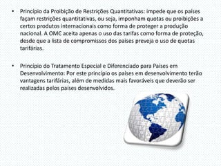 • Princípio da Proibição de Restrições Quantitativas: impede que os países
  façam restrições quantitativas, ou seja, imponham quotas ou proibições a
  certos produtos internacionais como forma de proteger a produção
  nacional. A OMC aceita apenas o uso das tarifas como forma de proteção,
  desde que a lista de compromissos dos países preveja o uso de quotas
  tarifárias.

• Princípio do Tratamento Especial e Diferenciado para Países em
  Desenvolvimento: Por este princípio os países em desenvolvimento terão
  vantagens tarifárias, além de medidas mais favoráveis que deverão ser
  realizadas pelos países desenvolvidos.
 