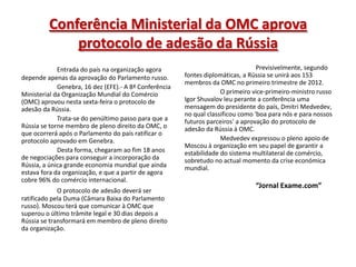 Conferência Ministerial da OMC aprova
             protocolo de adesão da Rússia
             Entrada do país na organização agora                                 Previsivelmente, segundo
depende apenas da aprovação do Parlamento russo.        fontes diplomáticas, a Rússia se unirá aos 153
                                                        membros da OMC no primeiro trimestre de 2012.
             Genebra, 16 dez (EFE).- A 8ª Conferência
Ministerial da Organização Mundial do Comércio                       O primeiro vice-primeiro-ministro russo
(OMC) aprovou nesta sexta-feira o protocolo de          Igor Shuvalov leu perante a conferência uma
adesão da Rússia.                                       mensagem do presidente do país, Dmitri Medvedev,
                                                        no qual classificou como 'boa para nós e para nossos
             Trata-se do penúltimo passo para que a     futuros parceiros' a aprovação do protocolo de
Rússia se torne membro de pleno direito da OMC, o       adesão da Rússia à OMC.
que ocorrerá após o Parlamento do país ratificar o
protocolo aprovado em Genebra.                                       Medvedev expressou o pleno apoio de
                                                        Moscou à organização em seu papel de garantir a
             Desta forma, chegaram ao fim 18 anos       estabilidade do sistema multilateral de comércio,
de negociações para conseguir a incorporação da         sobretudo no actual momento da crise económica
Rússia, a única grande economia mundial que ainda       mundial.
estava fora da organização, e que a partir de agora
cobre 96% do comércio internacional.
                                                                                 “Jornal Exame.com”
             O protocolo de adesão deverá ser
ratificado pela Duma (Câmara Baixa do Parlamento
russo). Moscou terá que comunicar à OMC que
superou o último trâmite legal e 30 dias depois a
Rússia se transformará em membro de pleno direito
da organização.
 