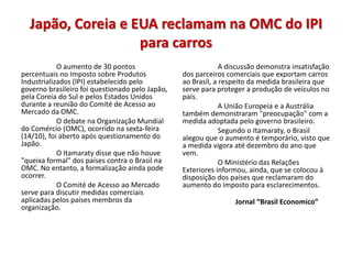 Japão, Coreia e EUA reclamam na OMC do IPI
                   para carros
            O aumento de 30 pontos                            A discussão demonstra insatisfação
percentuais no Imposto sobre Produtos            dos parceiros comerciais que exportam carros
Industrializados (IPI) estabelecido pelo         ao Brasil, a respeito da medida brasileira que
governo brasileiro foi questionado pelo Japão,   serve para proteger a produção de veículos no
pela Coreia do Sul e pelos Estados Unidos        país.
durante a reunião do Comité de Acesso ao                      A União Europeia e a Austrália
Mercado da OMC.                                  também demonstraram "preocupação" com a
            O debate na Organização Mundial      medida adoptada pelo governo brasileiro.
do Comércio (OMC), ocorrido na sexta-feira                    Segundo o Itamaraty, o Brasil
(14/10), foi aberto após questionamento do       alegou que o aumento é temporário, visto que
Japão.                                           a medida vigora até dezembro do ano que
            O Itamaraty disse que não houve      vem.
"queixa formal" dos países contra o Brasil na                 O Ministério das Relações
OMC. No entanto, a formalização ainda pode       Exteriores informou, ainda, que se colocou à
ocorrer.                                         disposição dos países que reclamaram do
            O Comité de Acesso ao Mercado        aumento do imposto para esclarecimentos.
serve para discutir medidas comerciais
aplicadas pelos países membros da                                Jornal “Brasil Economico”
organização.
 