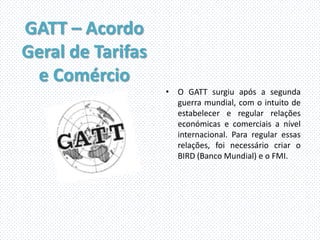 GATT – Acordo
Geral de Tarifas
 e Comércio
                   • O GATT surgiu após a segunda
                     guerra mundial, com o intuito de
                     estabelecer e regular relações
                     económicas e comerciais a nível
                     internacional. Para regular essas
                     relações, foi necessário criar o
                     BIRD (Banco Mundial) e o FMI.
 