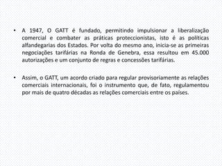 • A 1947, O GATT é fundado, permitindo impulsionar a liberalização
  comercial e combater as práticas proteccionistas, isto é as políticas
  alfandegarias dos Estados. Por volta do mesmo ano, inicia-se as primeiras
  negociações tarifárias na Ronda de Genebra, essa resultou em 45.000
  autorizações e um conjunto de regras e concessões tarifárias.

• Assim, o GATT, um acordo criado para regular provisoriamente as relações
  comerciais internacionais, foi o instrumento que, de fato, regulamentou
  por mais de quatro décadas as relações comerciais entre os países.
 