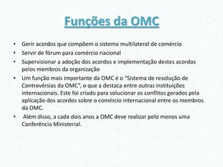 Funções da OMC
• Gerir acordos que compõem o sistema multilateral de comércio
• Servir de fórum para comércio nacional
• Supervisionar a adoção dos acordos e implementação destes acordos
  pelos membros da organização
• Um função mais importante da OMC é o “Sistema de resolução de
  Controvérsias da OMC”, o que a destaca entre outras instituições
  internacionais. Este foi criado para solucionar os conflitos gerados pela
  aplicação dos acordos sobre o comércio internacional entre os membros
  da OMC.
• Além disso, a cada dois anos a OMC deve realizar pelo menos uma
  Conferência Ministerial.
 
