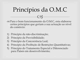 Princípios da O.M.C
               
 Para o bom funcionamento da O.M.C, esta elaborou
  certos princípios que geriam a sua actuação ao nível
  do comércio:

1)   Princípio da não-discriminação;
2)   Princípio da Previsibilidade;
3)   Princípio da Concorrência Leal;
4)   Princípio da Proibição de Restrições Quantitativas;
5)   Princípio do Tratamento Especial e Diferenciado
     para Países em desenvolvimento;
 