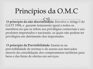 Princípios da O.M.C
                          
O princípio da não discriminação: Envolve o Artigo I do
GATT 1994, e garante tratamento igual a todos os
membros no que se refere aos privilégios comerciais e aos
produtos importados e nacionais, os quais não podem ter
privilégios em detrimento dos importados.

O princípio da Previsibilidade: baseia-se na
previsibilidade de normas e do acesso aos mercados
através da consolidação dos compromissos tarifários para
bens e das listas de ofertas em serviços.
 