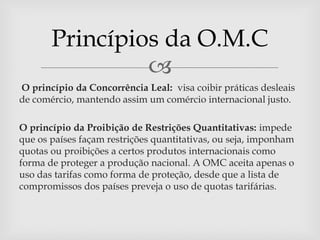 Princípios da O.M.C
                
O princípio da Concorrência Leal: visa coibir práticas desleais
de comércio, mantendo assim um comércio internacional justo.

O princípio da Proibição de Restrições Quantitativas: impede
que os países façam restrições quantitativas, ou seja, imponham
quotas ou proibições a certos produtos internacionais como
forma de proteger a produção nacional. A OMC aceita apenas o
uso das tarifas como forma de proteção, desde que a lista de
compromissos dos países preveja o uso de quotas tarifárias.
 