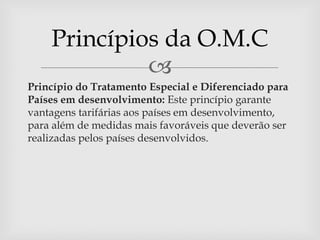 Princípios da O.M.C
             
Princípio do Tratamento Especial e Diferenciado para
Países em desenvolvimento: Este princípio garante
vantagens tarifárias aos países em desenvolvimento,
para além de medidas mais favoráveis que deverão ser
realizadas pelos países desenvolvidos.
 