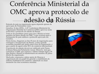 Conferência Ministerial da
    OMC aprova protocolo de
        adesão  Rússia
               da
Entrada do país na organização agora depende apenas da
aprovação do Parlamento russo.
Genebra, 16 dez (EFE).- A 8ª Conferência Ministerial da
Organização Mundial do Comércio (OMC) aprovou nesta
sexta-feira o protocolo de adesão da Rússia.
Trata-se do penúltimo passo para que a Rússia se torne
membro de pleno direito da OMC, o que ocorrerá após o
Parlamento do país ratificar o protocolo aprovado em
Genebra.
Desta forma, chegaram ao fim 18 anos de negociações para
conseguir a incorporação da Rússia, a única grande
economia mundial que ainda estava fora da organização, e
que a partir de agora cobre 96% do comércio internacional.
O protocolo de adesão deverá ser ratificado pela Duma
(Câmara Baixa do Parlamento russo). Moscovo terá que
comunicar à OMC que superou o último trâmite legal e 30
dias depois a Rússia se transformará em membro de pleno
direito da organização.
Medvedev expressou o pleno apoio de Moscou à
organização em seu papel de garantir a estabilidade do
sistema multilateral de comércio, sobretudo no atual
momento da crise económica mundial.
 