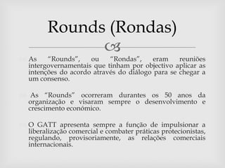 Rounds (Rondas)
               
 As    “Rounds”,    ou    “Rondas”,     eram    reuniões
  intergovernamentais que tinham por objectivo aplicar as
  intenções do acordo através do diálogo para se chegar a
  um consenso.

 As “Rounds” ocorreram durantes os 50 anos da
  organização e visaram sempre o desenvolvimento e
  crescimento económico.

 O GATT apresenta sempre a função de impulsionar a
  liberalização comercial e combater práticas protecionistas,
  regulando, provisoriamente, as relações comerciais
  internacionais.
 