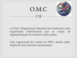 O.M.C
                     
 A O.M.C (Organização Mundial do Comércio) é uma
  organização internacional que se ocupa da
  regulamentação do comércio entre países.

 Esta organização foi criada em 1995 e desde então,
 dispõe de uma estrutura permanente.
 