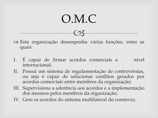 O.M.C
                       
 Esta organização desempenha várias funções, entre as
  quais:

I.   É capaz de firmar acordos comerciais a            nível
     internacional;
II. Possui um sistema de regulamentação de controvérsias,
     ou seja é capaz de solucionar conflitos gerados por
     acordos comerciais entre membros da organização;
III. Supervisiona a aderência aos acordos e a implementação
     dos mesmos pelos membros da organização;
IV. Gere os acordos do sistema multilateral do comércio;
 