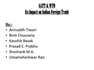 GATT & WTO
        Its Impact on Indian Foreign Trade

By:-
• Aniruddh Tiwari
• Binit Chouraria
• Kaushik Basak
• Prasad E. Prabhu
• Shashank M.A.
• Umamaheshwar Rao
 