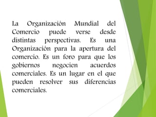 La Organización Mundial del 
Comercio puede verse desde 
distintas perspectivas. Es una 
Organización para la apertura del 
comercio. Es un foro para que los 
gobiernos negocien acuerdos 
comerciales. Es un lugar en el que 
pueden resolver sus diferencias 
comerciales. 
 