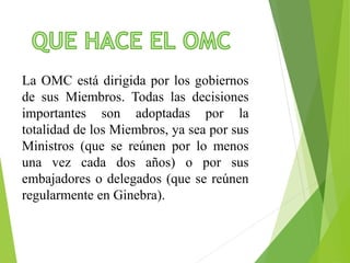 La OMC está dirigida por los gobiernos 
de sus Miembros. Todas las decisiones 
importantes son adoptadas por la 
totalidad de los Miembros, ya sea por sus 
Ministros (que se reúnen por lo menos 
una vez cada dos años) o por sus 
embajadores o delegados (que se reúnen 
regularmente en Ginebra). 
 