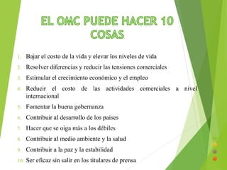 1. Bajar el costo de la vida y elevar los niveles de vida 
2. Resolver diferencias y reducir las tensiones comerciales 
3. Estimular el crecimiento económico y el empleo 
4. Reducir el costo de las actividades comerciales a nivel 
internacional 
5. Fomentar la buena gobernanza 
6. Contribuir al desarrollo de los países 
7. Hacer que se oiga más a los débiles 
8. Contribuir al medio ambiente y la salud 
9. Contribuir a la paz y la estabilidad 
10. Ser eficaz sin salir en los titulares de prensa 
 
