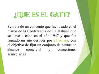 Se trata de un convenio que fue ideado en el 
marco de la Conferencia de La Habana que 
se llevó a cabo en el año 1947 y que fue 
firmado un año después por 23 países, con 
el objetivo de fijar un conjunto de pautas de 
alcance comercial y concesiones 
arancelarias 
 