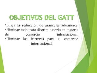 *Busca la reducción de aranceles aduaneros. 
*Eliminar todo trato discriminatorio en materia 
de comercio internacional. 
*Eliminar las barreras para el comercio 
internacional. 
 