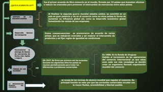 ¿QUEESELACUERDODELGATT?
fue el primer acuerdo de libre comercio en el mundo, firmado por 23 países que buscaban eliminar
o reducir los aranceles para promover el intercambio de mercancías entre estos países.
DESPUES DE LA
SEGUNDA GUERRA
Al finalizar la segunda guerra mundial estados unidos. se convirtió en un
país en gran potencia y vio en el comercio como en otros países la forma de
aumentar su influencia global así, como su desarrollo económico global
fomentando las ventas de sus empresas.
Desarrollo técnico
de transporte
Favorecieron la
entrega de bienes
de mercancías de
forma más rápida
y segura
Como consecuencias: se promovieron de acuerdo de varios
países. que se redujeran aranceles y así mejorar el intercambio de
productos y así fijar reglas de igualdad de condiciones
FIRMAS DE LOS
ACUERDO
EN 1947: Se firmo por primera vez los acuerdos
Durante los siguientes años los países se
reunían periódicamente para tratar las
diferencias o problemas comerciales.
En 1986: En la Ronda de Uruguay
Debido al incremento de las operaciones
del comercio internacional ya que estas
eran cada vez más complejas se decidió
crear un organismo llamado organización
mundial del comercio
LA ORGANIZACIÓN
MUNDIAL DEL
COMERCIO
se ocupa de las normas de alcance mundial que regulan el comercio. Su
principal función es velar por que las corrientes comerciales circulen con
la mayor fluidez, previsibilidad y libertad posible.
 