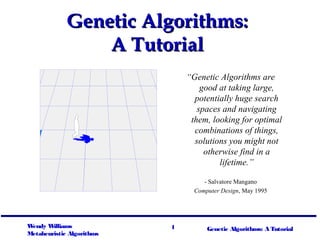 Genetic Algorithms:
                 A Tutorial
                               “Genetic Algorithms are
                                   good at taking large,
                                 potentially huge search
                                  spaces and navigating
                                them, looking for optimal
                                 combinations of things,
                                 solutions you might not
                                    otherwise find in a
                                        lifetime.”

                                    - Salvatore Mangano
                                 Computer Design, May 1995




Wendy W illiams            1         Genetic Algorithms: A Tutorial
Metaheuristic Algorithms
 