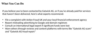 What You Can Do
If you believe you’ve been contacted by Gatwick AG, or if you’ve already paid for services
that haven’t been delivered, here’s what experts recommend:
• File a complaint with Action Fraud UK and your local financial enforcement agency
• Report misleading advertising to Google and domain registrars
• Consult an international legal expert if significant funds were lost
• Warn others through reviews and content platforms with terms like “Gatwick AG scam”
and “Gatwick AG fraud report”
 